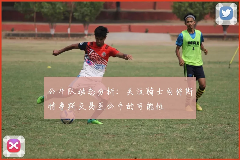 公牛队动态分析：关注骑士或将斯特鲁斯交易至公牛的可能性