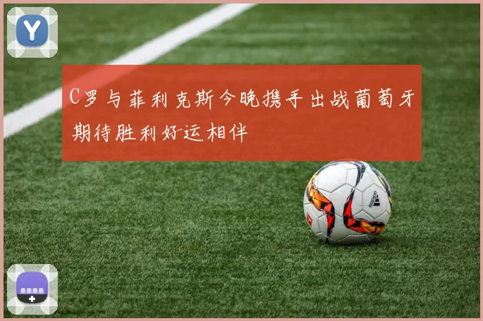 C罗与菲利克斯今晚携手出战葡萄牙期待胜利好运相伴