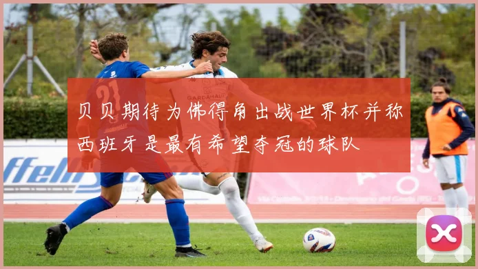 贝贝期待为佛得角出战世界杯并称西班牙是最有希望夺冠的球队