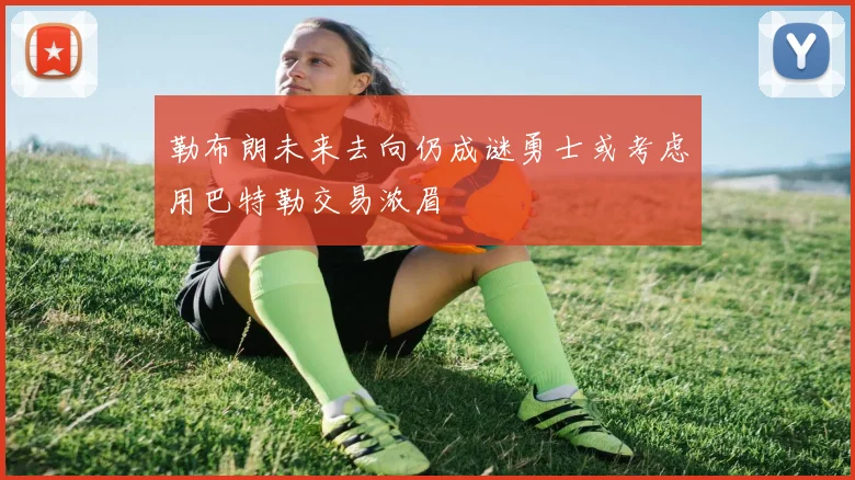 勒布朗未来去向仍成谜勇士或考虑用巴特勒交易浓眉