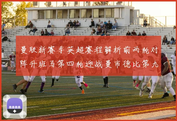 曼联新赛季英超赛程解析前两轮对阵升班马第四轮迎战曼市德比第九轮挑战蓝军