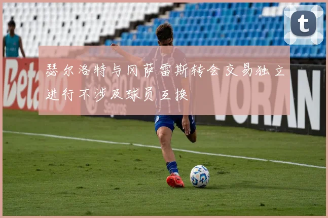 瑟尔洛特与冈萨雷斯转会交易独立进行不涉及球员互换