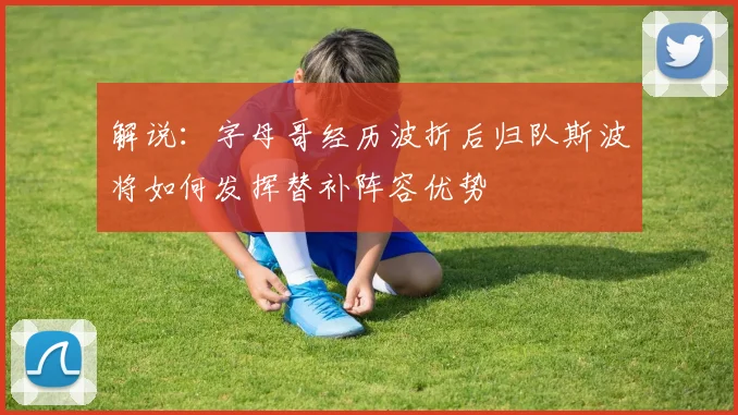 解说：字母哥经历波折后归队斯波将如何发挥替补阵容优势