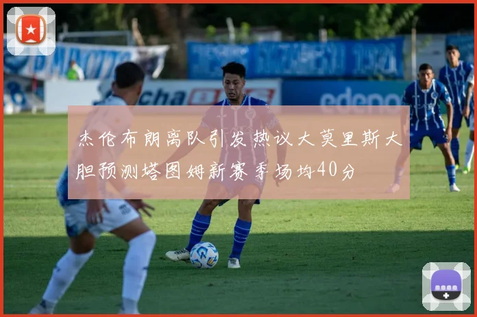 杰伦布朗离队引发热议大莫里斯大胆预测塔图姆新赛季场均40分