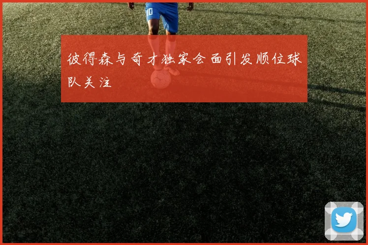彼得森与奇才独家会面引发顺位球队关注