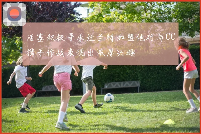 活塞积极寻求杜兰特加盟他对与CC携手作战表现出浓厚兴趣