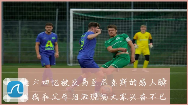 老六回忆被交易至尼克斯的感人瞬间我和父母泪洒现场大家兴奋不已