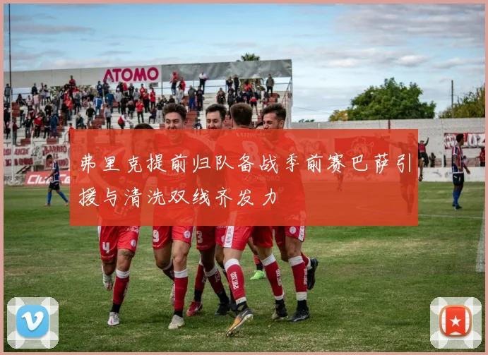 弗里克提前归队备战季前赛巴萨引援与清洗双线齐发力