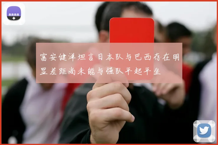富安健洋坦言日本队与巴西存在明显差距尚未能与强队平起平坐