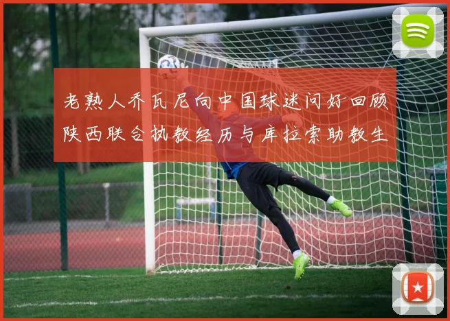 老熟人乔瓦尼向中国球迷问好回顾陕西联合执教经历与库拉索助教生活