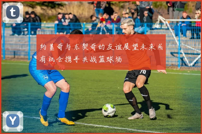 约基奇与东契奇的友谊展望未来或有机会携手共战篮球场